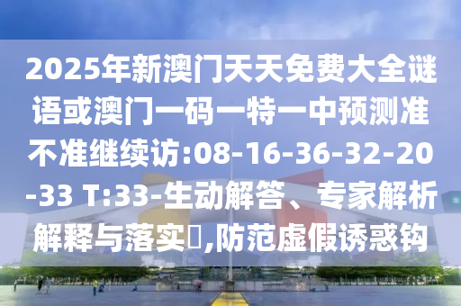 2025年新澳門天天免費大全謎語或澳門一碼一特一中預(yù)測準(zhǔn)不準(zhǔn)繼續(xù)訪:08-16-36-32-20-33 T:33-生動解答、專家解析解釋與落實?,防范虛假誘惑鉤