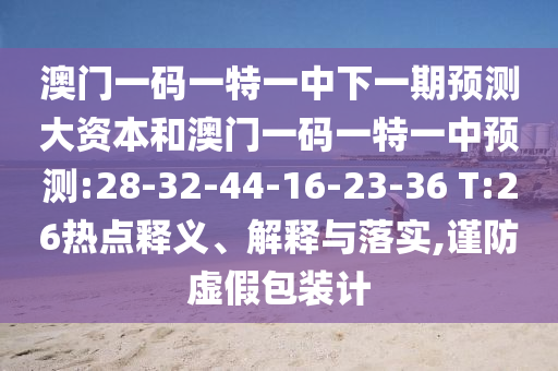 澳門一碼一特一中下一期預(yù)測(cè)大資本和澳門一碼一特一中預(yù)測(cè):28-32-44-16-23-36 T:26熱點(diǎn)釋義、解釋與落實(shí),謹(jǐn)防虛假包裝計(jì)