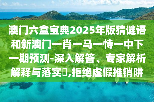 澳門六盒寶典2025年版猜謎語和新澳門一肖一馬一恃一中下一期預(yù)測-深入解答、專家解析解釋與落實?,拒絕虛假推銷阱