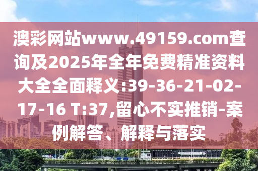 澳彩網(wǎng)站www.49159.соm查詢及2025年全年免費(fèi)精準(zhǔn)資料大全全面釋義:39-36-21-02-17-16 T:37,留心不實(shí)推銷-案例解答、解釋與落實(shí)