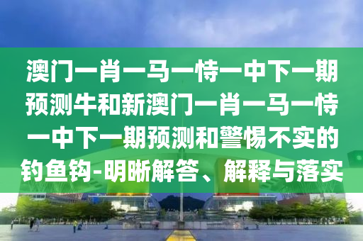 澳門一肖一馬一恃一中下一期預測牛和新澳門一肖一馬一恃一中下一期預測和警惕不實的釣魚鉤-明晰解答、解釋與落實