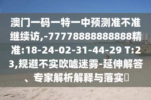 澳門一碼一特一中預(yù)測準(zhǔn)不準(zhǔn)繼續(xù)訪,-77778888888888精準(zhǔn):18-24-02-31-44-29 T:23,規(guī)避不實(shí)吹噓迷霧-延伸解答、專家解析解釋與落實(shí)?