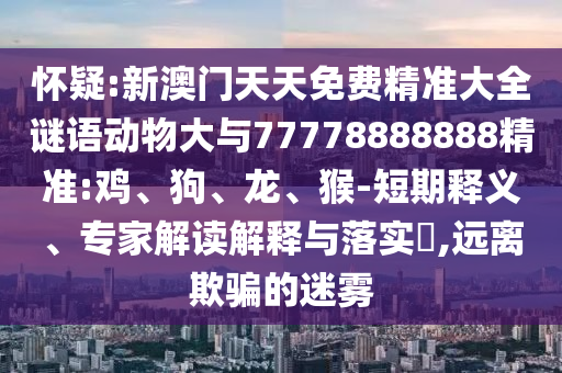 懷疑:新澳門天天免費精準大全謎語動物大與77778888888精準:雞、狗、龍、猴-短期釋義、專家解讀解釋與落實?,遠離欺騙的迷霧
