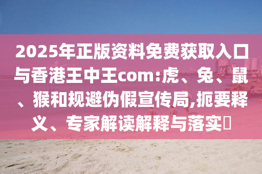 2025年正版資料免費獲取入口與香港王中王com:虎、兔、鼠、猴和規(guī)避偽假宣傳局,扼要釋義、專家解讀解釋與落實?