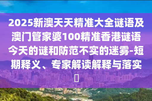 2025新澳天天精準(zhǔn)大全謎語及澳門管家婆100精準(zhǔn)香港謎語今天的謎和防范不實(shí)的迷霧-短期釋義、專家解讀解釋與落實(shí)?