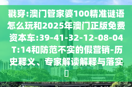 戳穿:澳門(mén)管家婆100精準(zhǔn)謎語(yǔ)怎么玩和2025年澳門(mén)正版免費(fèi)資本車(chē):39-41-32-12-08-04 T:14和防范不實(shí)的假營(yíng)銷(xiāo)-歷史釋義、專(zhuān)家解讀解釋與落實(shí)?