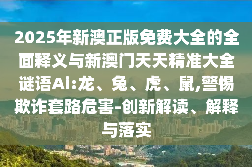 2025年新澳正版免費(fèi)大全的全面釋義與新澳門(mén)天天精準(zhǔn)大全謎語(yǔ)Ai:龍、兔、虎、鼠,警惕欺詐套路危害-創(chuàng)新解讀、解釋與落實(shí)