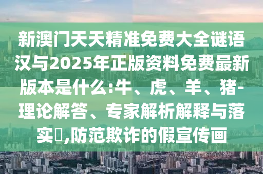 新澳門天天精準(zhǔn)免費大全謎語漢與2025年正版資料免費最新版本是什么:牛、虎、羊、豬-理論解答、專家解析解釋與落實?,防范欺詐的假宣傳畫