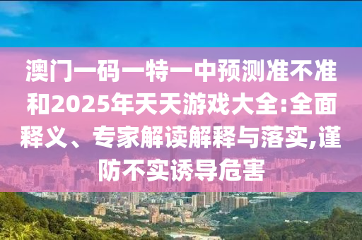 澳門(mén)一碼一特一中預(yù)測(cè)準(zhǔn)不準(zhǔn)和2025年天天游戲大全:全面釋義、專(zhuān)家解讀解釋與落實(shí),謹(jǐn)防不實(shí)誘導(dǎo)危害