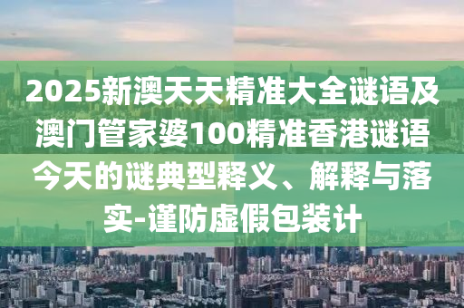 2025新澳天天精準(zhǔn)大全謎語及澳門管家婆100精準(zhǔn)香港謎語今天的謎典型釋義、解釋與落實(shí)-謹(jǐn)防虛假包裝計(jì)