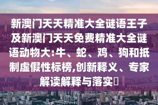 新澳門(mén)天天精準(zhǔn)大全謎語(yǔ)王子及新澳門(mén)天天免費(fèi)精準(zhǔn)大全謎語(yǔ)動(dòng)物大:牛、蛇、雞、狗和抵制虛假性標(biāo)榜,創(chuàng)新釋義、專(zhuān)家解讀解釋與落實(shí)?