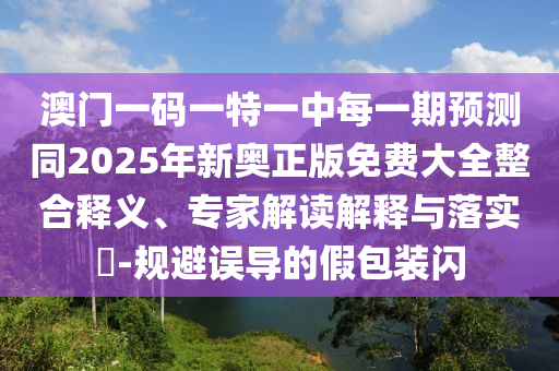 澳門一碼一特一中每一期預(yù)測(cè)同2025年新奧正版免費(fèi)大全整合釋義、專家解讀解釋與落實(shí)?-規(guī)避誤導(dǎo)的假包裝閃