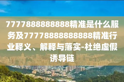7777888888888精準是什么服務及77778888888888精準行業(yè)釋義、解釋與落實-杜絕虛假誘導鏈