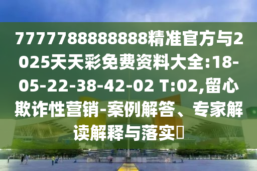7777788888888精準官方與2025天天彩免費資料大全:18-05-22-38-42-02 T:02,留心欺詐性營銷-案例解答、專家解讀解釋與落實?