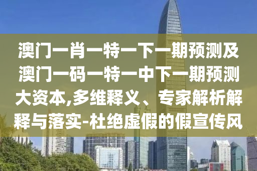 澳門一肖一特一下一期預測及澳門一碼一特一中下一期預測大資本,多維釋義、專家解析解釋與落實-杜絕虛假的假宣傳風