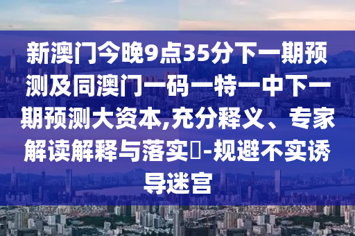 新澳門今晚9點35分下一期預測及同澳門一碼一特一中下一期預測大資本,充分釋義、專家解讀解釋與落實?-規(guī)避不實誘導迷宮