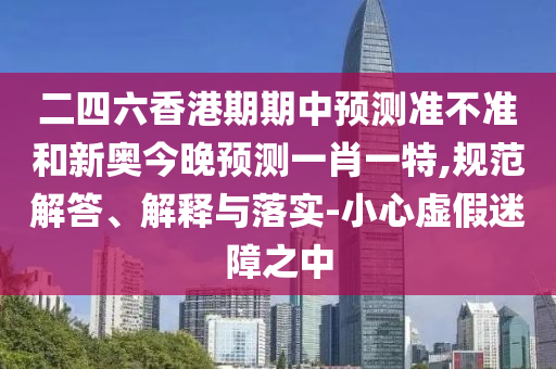 二四六香港期期中預(yù)測(cè)準(zhǔn)不準(zhǔn)和新奧今晚預(yù)測(cè)一肖一特,規(guī)范解答、解釋與落實(shí)-小心虛假迷障之中