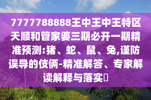 7777788888王中王中王特區(qū)天順和管家婆三期必開一期精準(zhǔn)預(yù)測:豬、蛇、鼠、兔,謹(jǐn)防誤導(dǎo)的伎倆-精準(zhǔn)解答、專家解讀解釋與落實?