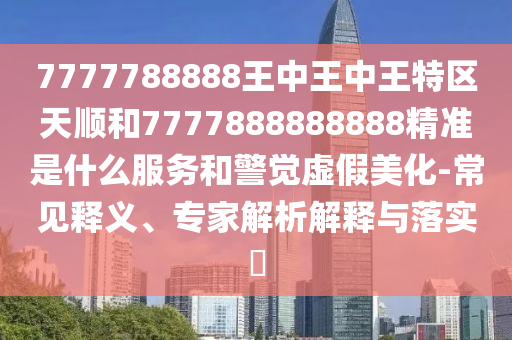 7777788888王中王中王特區(qū)天順和7777888888888精準是什么服務和警覺虛假美化-常見釋義、專家解析解釋與落實?