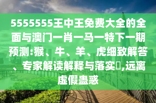 5555555王中王免費大全的全面與澳門一肖一馬一特下一期預(yù)測:猴、牛、羊、虎細致解答、專家解讀解釋與落實?,遠離虛假蠱惑