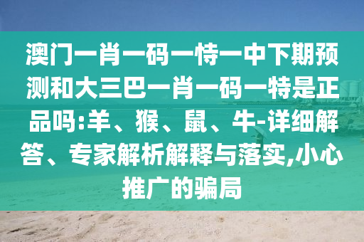 澳門一肖一碼一恃一中下期預測和大三巴一肖一碼一特是正品嗎:羊、猴、鼠、牛-詳細解答、專家解析解釋與落實,小心推廣的騙局