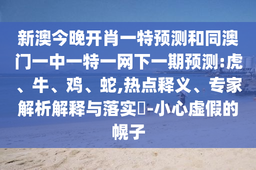 新澳今晚開肖一特預(yù)測(cè)和同澳門一中一特一網(wǎng)下一期預(yù)測(cè):虎、牛、雞、蛇,熱點(diǎn)釋義、專家解析解釋與落實(shí)?-小心虛假的幌子