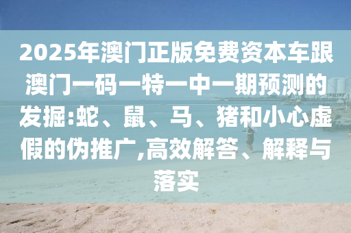 2025年澳門正版免費(fèi)資本車跟澳門一碼一特一中一期預(yù)測的發(fā)掘:蛇、鼠、馬、豬和小心虛假的偽推廣,高效解答、解釋與落實(shí)