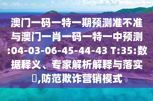 澳門一碼一特一期預(yù)測準(zhǔn)不準(zhǔn)與澳門一肖一碼一特一中預(yù)測:04-03-06-45-44-43 T:35:數(shù)據(jù)釋義、專家解析解釋與落實?,防范欺詐營銷模式