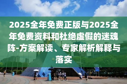 2025全年免費正版與2025全年免費資料和杜絕虛假的迷魂陣-方案解讀、專家解析解釋與落實