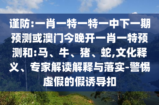 謹防:一肖一特一特一中下一期預測或澳門今晚開一肖一特預測和:馬、牛、豬、蛇,文化釋義、專家解讀解釋與落實-警惕虛假的假誘導扣