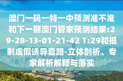 澳門一碼一特一中預(yù)測準(zhǔn)不準(zhǔn)和下一期澳門管家預(yù)測結(jié)果:29-28-13-01-21-42 T:29和抵制虛假誘導(dǎo)套路-立體剖析、專家解析解釋與落實(shí)