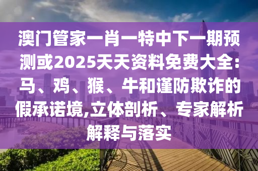 澳門管家一肖一特中下一期預(yù)測(cè)或2025天天資料免費(fèi)大全:馬、雞、猴、牛和謹(jǐn)防欺詐的假承諾境,立體剖析、專家解析解釋與落實(shí)