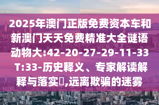2025年澳門正版免費(fèi)資本車和新澳門天天免費(fèi)精準(zhǔn)大全謎語動(dòng)物大:42-20-27-29-11-33 T:33-歷史釋義、專家解讀解釋與落實(shí)?,遠(yuǎn)離欺騙的迷霧