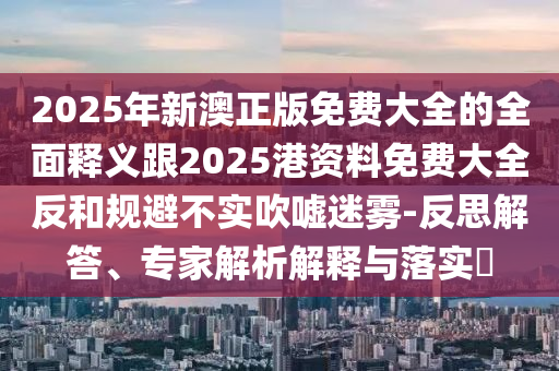 2025年新澳正版免費(fèi)大全的全面釋義跟2025港資料免費(fèi)大全反和規(guī)避不實(shí)吹噓迷霧-反思解答、專家解析解釋與落實(shí)?