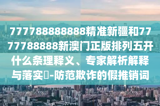 777788888888精準(zhǔn)新疆和7777788888新澳門正版排列五開什么條理釋義、專家解析解釋與落實(shí)?-防范欺詐的假推銷詞