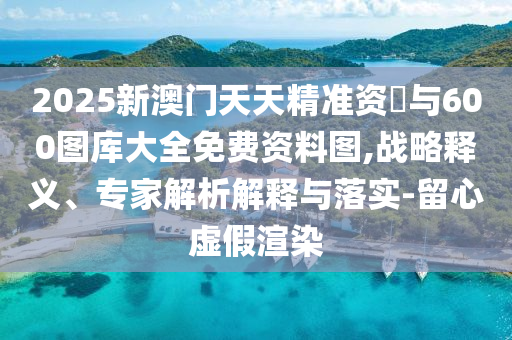 2025新澳門天天精準(zhǔn)資枓與600圖庫大全免費(fèi)資料圖,戰(zhàn)略釋義、專家解析解釋與落實(shí)-留心虛假渲染