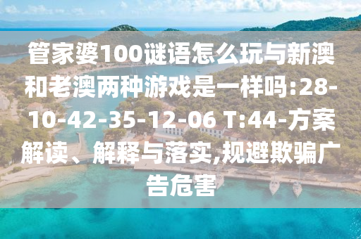 管家婆100謎語怎么玩與新澳和老澳兩種游戲是一樣嗎:28-10-42-35-12-06 T:44-方案解讀、解釋與落實,規(guī)避欺騙廣告危害