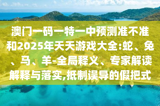 澳門一碼一特一中預(yù)測(cè)準(zhǔn)不準(zhǔn)和2025年天天游戲大全:蛇、兔、馬、羊-全局釋義、專家解讀解釋與落實(shí),抵制誤導(dǎo)的假把式