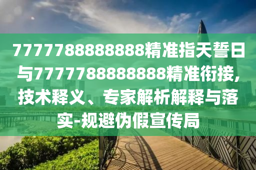 7777788888888精準(zhǔn)指天誓日與7777788888888精準(zhǔn)銜接,技術(shù)釋義、專家解析解釋與落實(shí)-規(guī)避偽假宣傳局