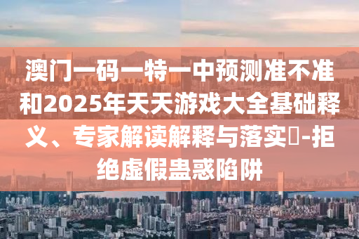 澳門一碼一特一中預(yù)測(cè)準(zhǔn)不準(zhǔn)和2025年天天游戲大全基礎(chǔ)釋義、專家解讀解釋與落實(shí)?-拒絕虛假蠱惑陷阱