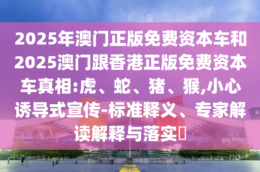 2025年澳門正版免費(fèi)資本車和2025澳門跟香港正版免費(fèi)資本車真相:虎、蛇、豬、猴,小心誘導(dǎo)式宣傳-標(biāo)準(zhǔn)釋義、專家解讀解釋與落實(shí)?