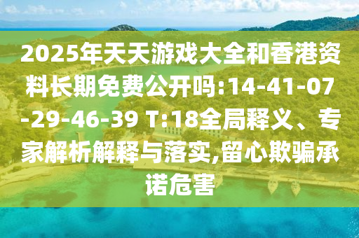 2025年天天游戲大全和香港資料長(zhǎng)期免費(fèi)公開(kāi)嗎:14-41-07-29-46-39 T:18全局釋義、專家解析解釋與落實(shí),留心欺騙承諾危害