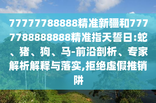 77777788888精準(zhǔn)新疆和7777788888888精準(zhǔn)指天誓日:蛇、豬、狗、馬-前沿剖析、專家解析解釋與落實(shí),拒絕虛假推銷阱