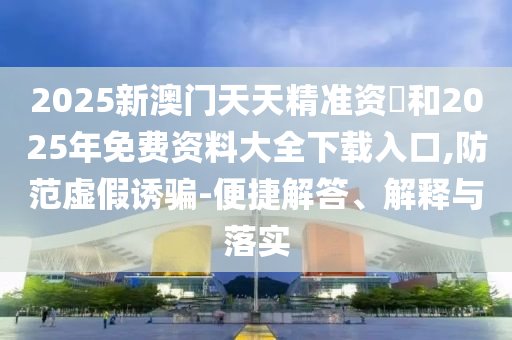 2025新澳門天天精準資枓和2025年免費資料大全下載入口,防范虛假誘騙-便捷解答、解釋與落實