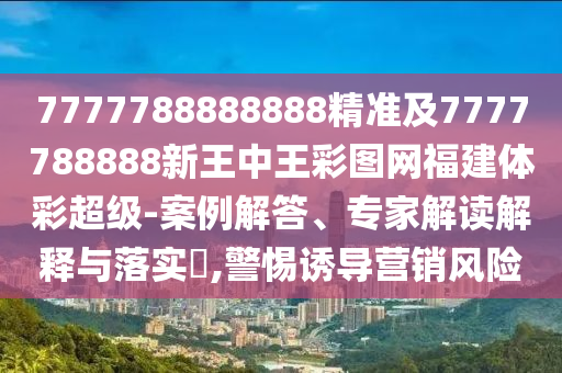 7777788888888精準(zhǔn)及7777788888新王中王彩圖網(wǎng)福建體彩超級(jí)-案例解答、專家解讀解釋與落實(shí)?,警惕誘導(dǎo)營銷風(fēng)險(xiǎn)