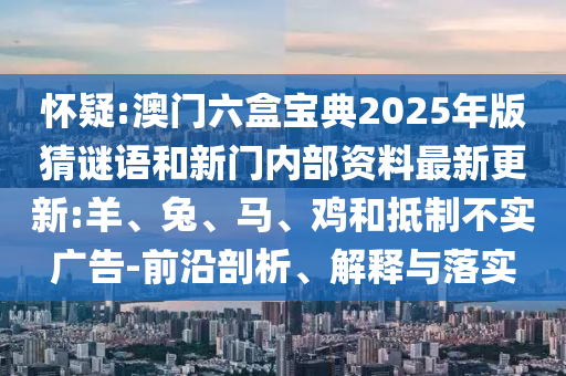 懷疑:澳門六盒寶典2025年版猜謎語和新門內部資料最新更新:羊、兔、馬、雞和抵制不實廣告-前沿剖析、解釋與落實