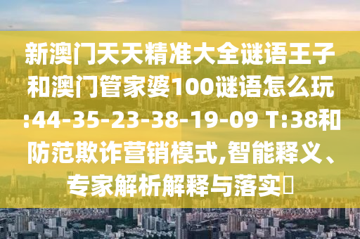 新澳門(mén)天天精準(zhǔn)大全謎語(yǔ)王子和澳門(mén)管家婆100謎語(yǔ)怎么玩:44-35-23-38-19-09 T:38和防范欺詐營(yíng)銷(xiāo)模式,智能釋義、專(zhuān)家解析解釋與落實(shí)?