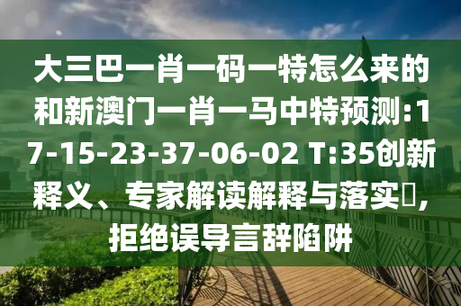 大三巴一肖一碼一特怎么來的和新澳門一肖一馬中特預(yù)測:17-15-23-37-06-02 T:35創(chuàng)新釋義、專家解讀解釋與落實?,拒絕誤導(dǎo)言辭陷阱