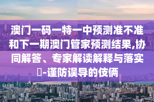 澳門一碼一特一中預(yù)測準(zhǔn)不準(zhǔn)和下一期澳門管家預(yù)測結(jié)果,協(xié)同解答、專家解讀解釋與落實(shí)?-謹(jǐn)防誤導(dǎo)的伎倆
