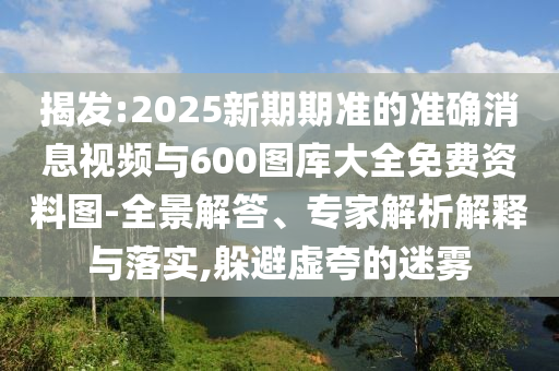 揭發(fā):2025新期期準(zhǔn)的準(zhǔn)確消息視頻與600圖庫(kù)大全免費(fèi)資料圖-全景解答、專(zhuān)家解析解釋與落實(shí),躲避虛夸的迷霧